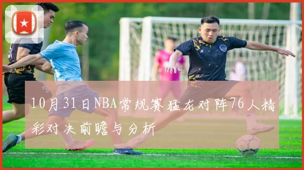 10月31日NBA常规赛猛龙对阵76人精彩对决前瞻与分析