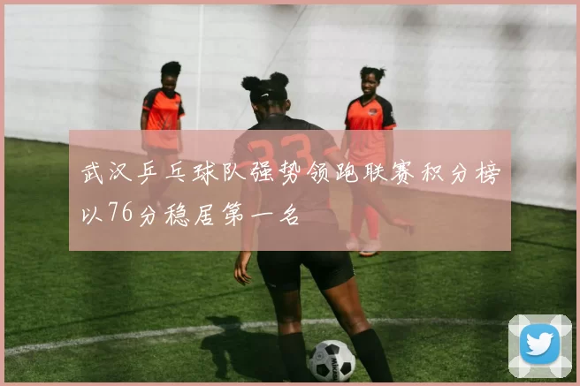 武汉乒乓球队强势领跑联赛积分榜以76分稳居第一名