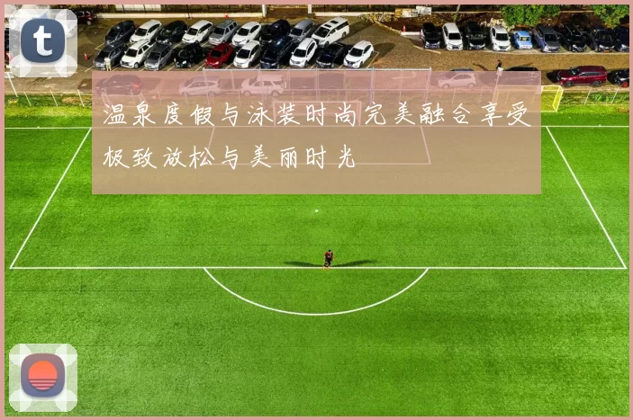 温泉度假与泳装时尚完美融合享受极致放松与美丽时光