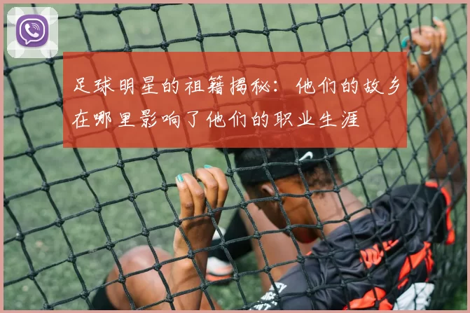 足球明星的祖籍揭秘：他们的故乡在哪里影响了他们的职业生涯