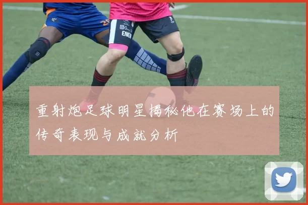 重射炮足球明星揭秘他在赛场上的传奇表现与成就分析