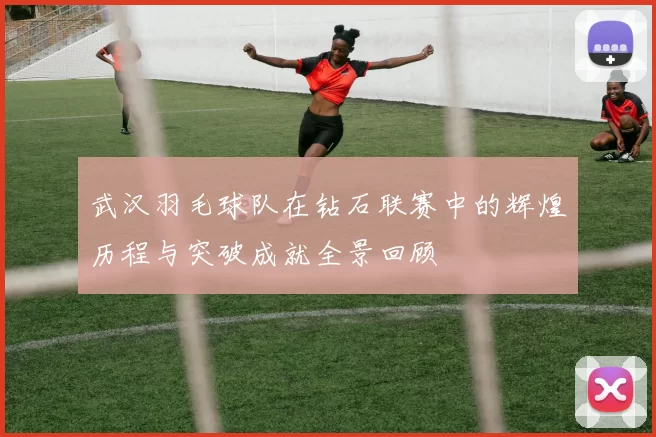 武汉羽毛球队在钻石联赛中的辉煌历程与突破成就全景回顾