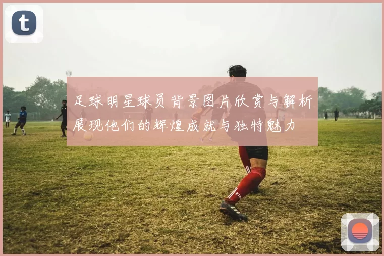 足球明星球员背景图片欣赏与解析展现他们的辉煌成就与独特魅力