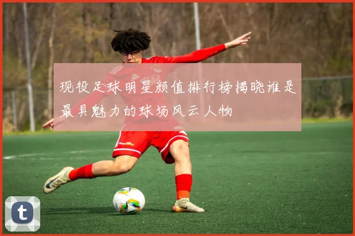 现役足球明星颜值排行榜揭晓谁是最具魅力的球场风云人物