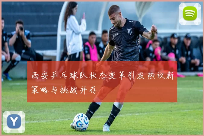 西安乒乓球队状态变革引发热议新策略与挑战并存