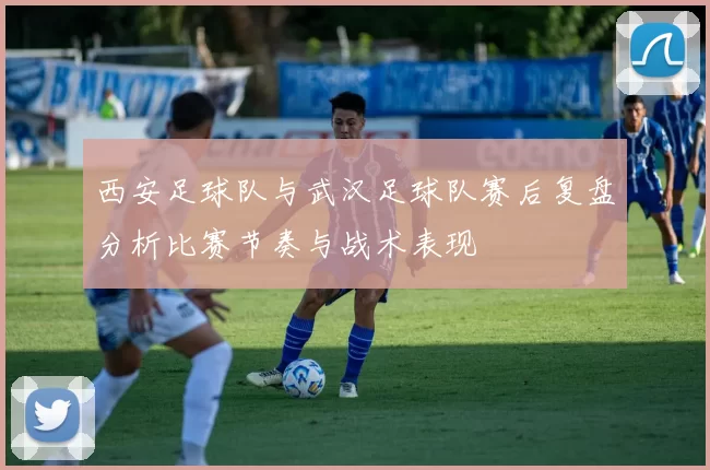 西安足球队与武汉足球队赛后复盘分析比赛节奏与战术表现