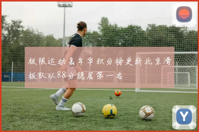 极限运动嘉年华积分榜更新北京滑板队以88分稳居第一名