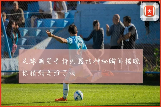 足球明星手持利器的神秘瞬间揭晓你猜到是谁了吗