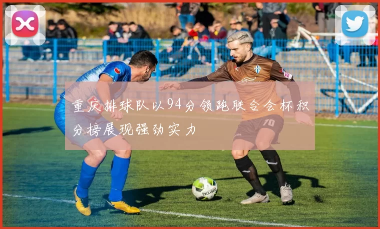 重庆排球队以94分领跑联合会杯积分榜展现强劲实力
