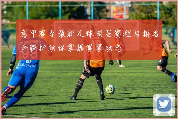 意甲赛季最新足球明星赛程与排名全解析助你掌握赛事动态