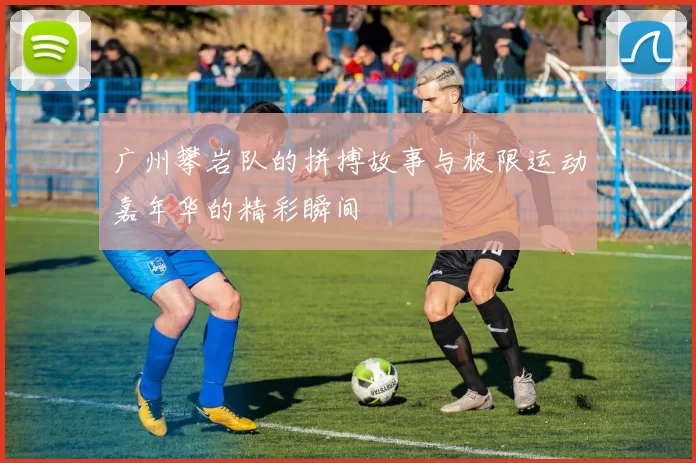 广州攀岩队的拼搏故事与极限运动嘉年华的精彩瞬间