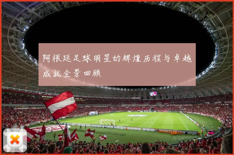 阿根廷足球明星的辉煌历程与卓越成就全景回顾