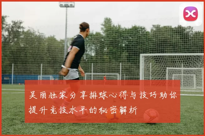 吴丽独家分享排球心得与技巧助你提升竞技水平的秘密解析
