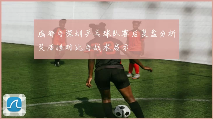 成都与深圳乒乓球队赛后复盘分析灵活性对比与战术启示