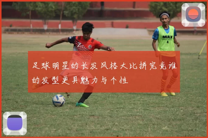 足球明星的长发风格大比拼究竟谁的发型更具魅力与个性