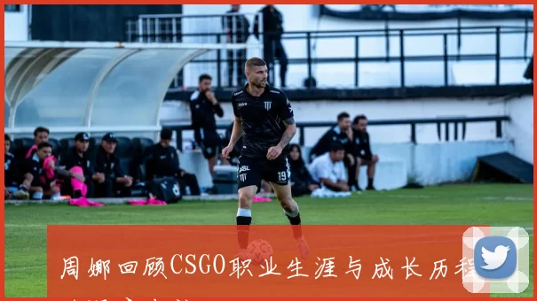 周娜回顾CSGO职业生涯与成长历程的深度专访