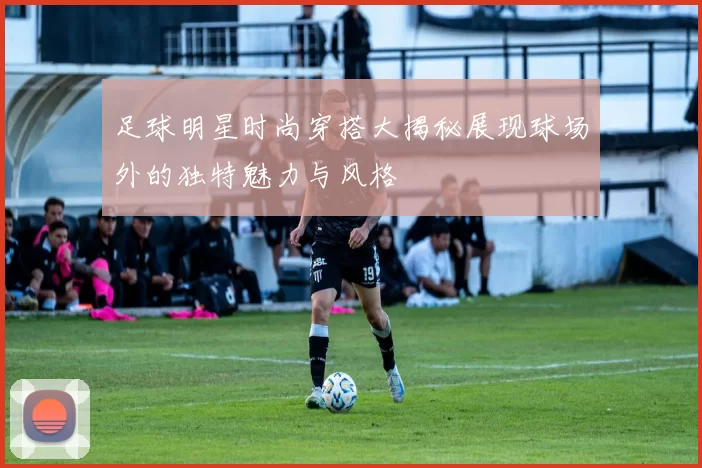 足球明星时尚穿搭大揭秘展现球场外的独特魅力与风格