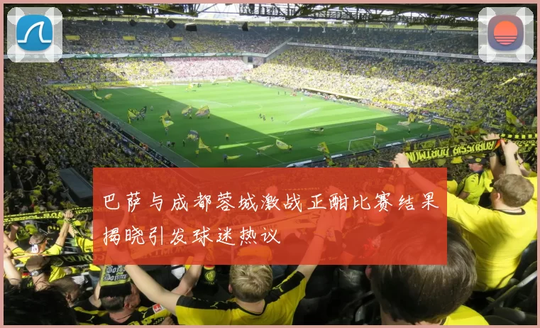 巴萨与成都蓉城激战正酣比赛结果揭晓引发球迷热议