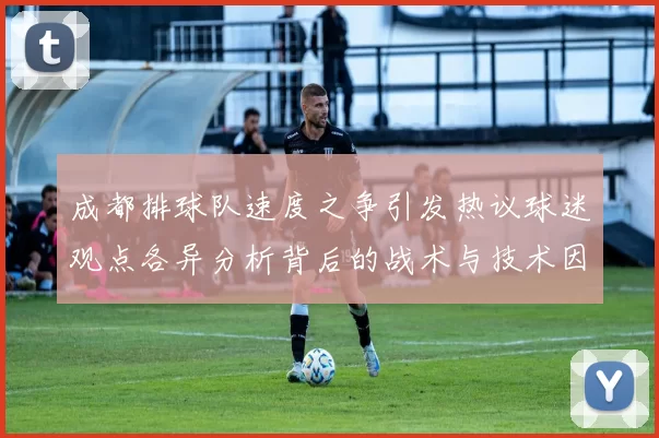 成都排球队速度之争引发热议球迷观点各异分析背后的战术与技术因素