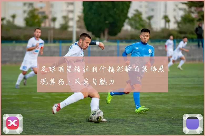 足球明星格拉利什精彩瞬间集锦展现其场上风采与魅力