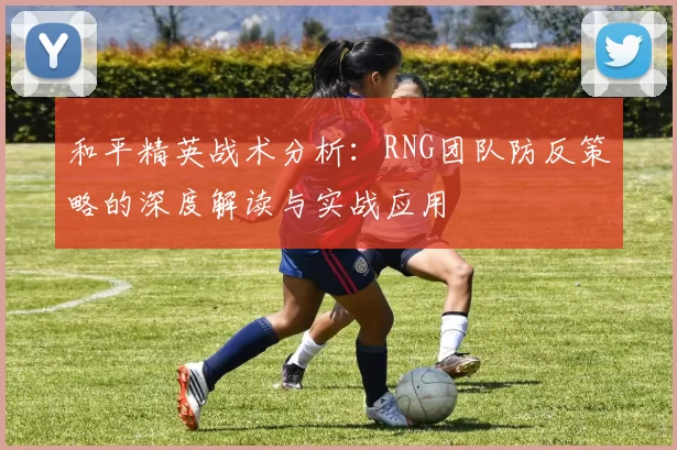 和平精英战术分析：RNG团队防反策略的深度解读与实战应用