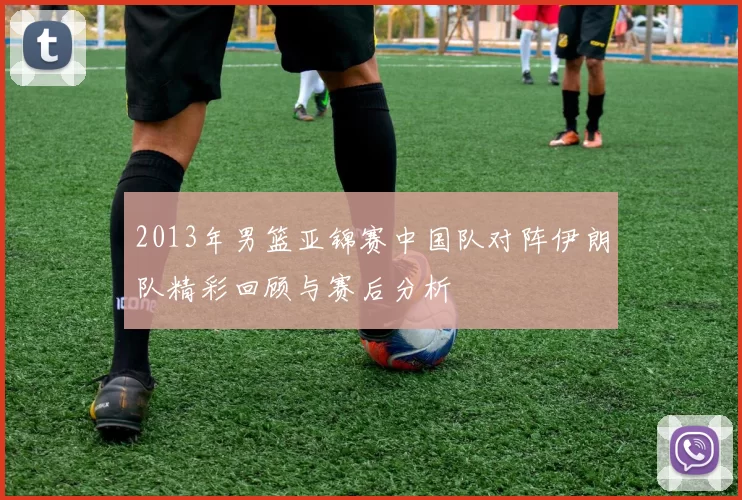 2013年男篮亚锦赛中国队对阵伊朗队精彩回顾与赛后分析