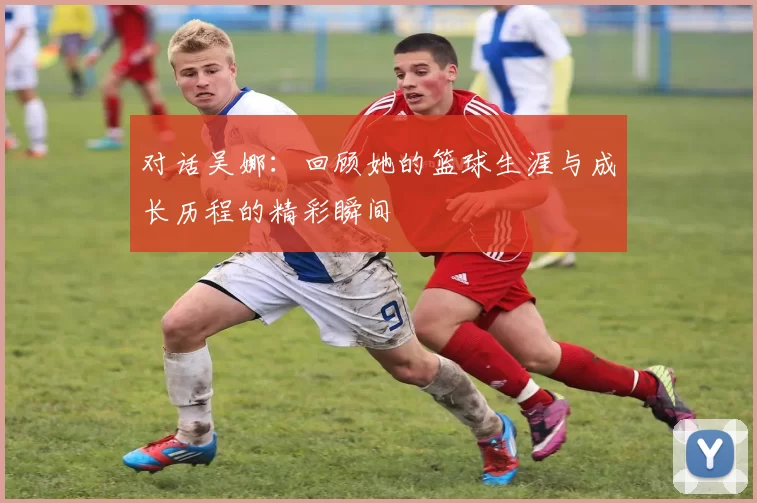 对话吴娜：回顾她的篮球生涯与成长历程的精彩瞬间
