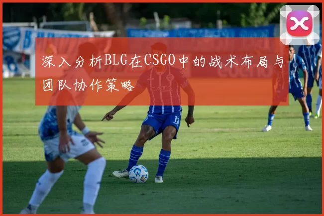 深入分析BLG在CSGO中的战术布局与团队协作策略