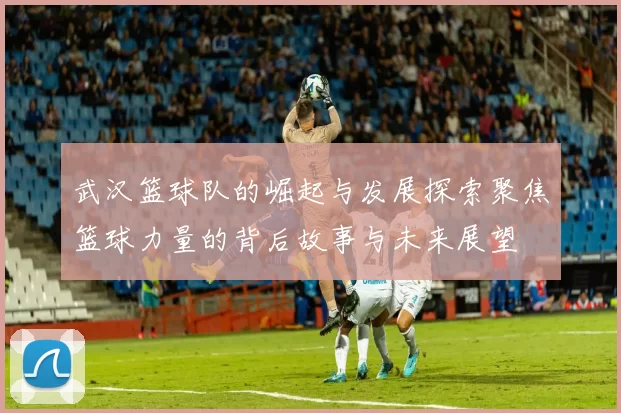 武汉篮球队的崛起与发展探索聚焦篮球力量的背后故事与未来展望