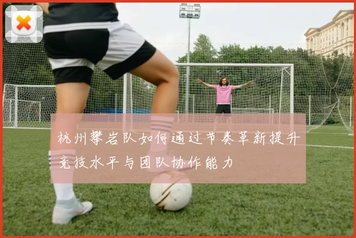 杭州攀岩队如何通过节奏革新提升竞技水平与团队协作能力