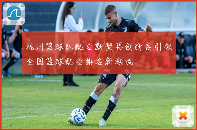 杭州篮球队配合默契再创新高引领全国篮球配合排名新潮流