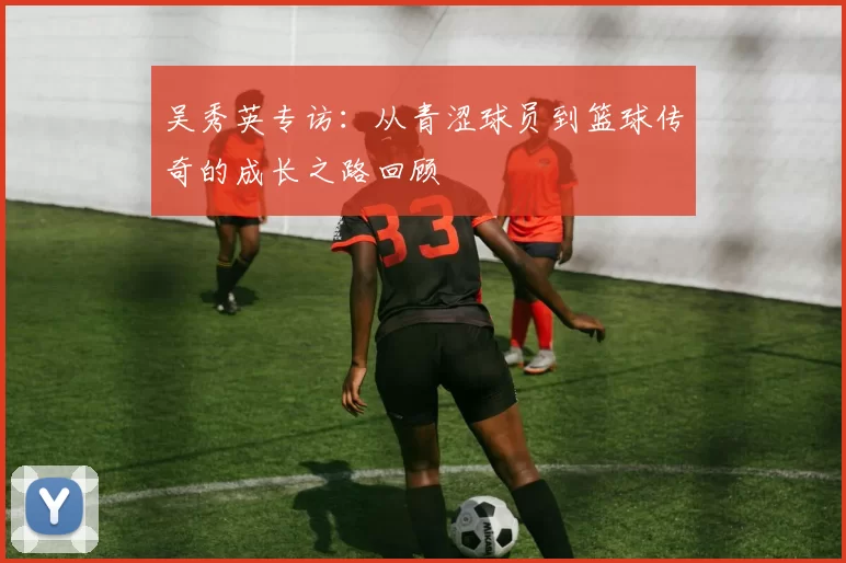 吴秀英专访：从青涩球员到篮球传奇的成长之路回顾