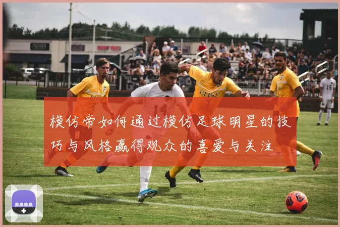 模仿帝如何通过模仿足球明星的技巧与风格赢得观众的喜爱与关注