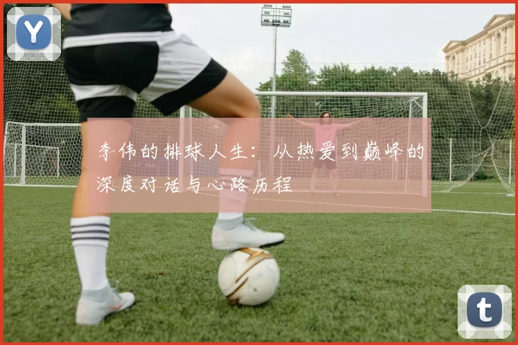 李伟的排球人生：从热爱到巅峰的深度对话与心路历程