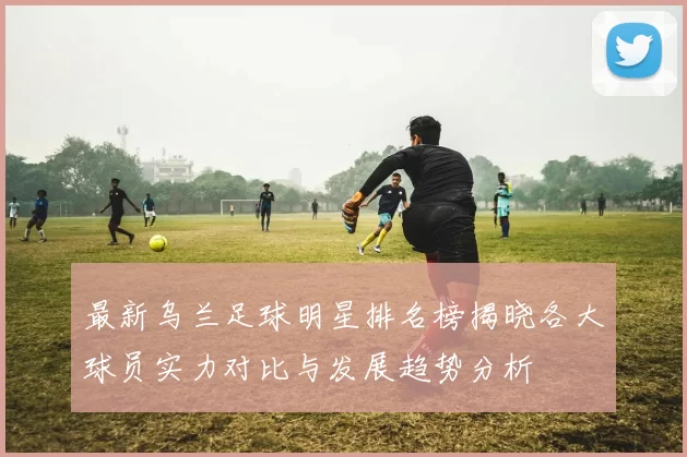 最新乌兰足球明星排名榜揭晓各大球员实力对比与发展趋势分析