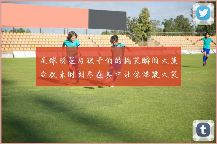 足球明星与孩子们的搞笑瞬间大集合欢乐时刻尽在其中让你捧腹大笑