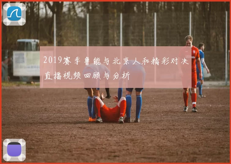 2019赛季鲁能与北京人和精彩对决直播视频回顾与分析