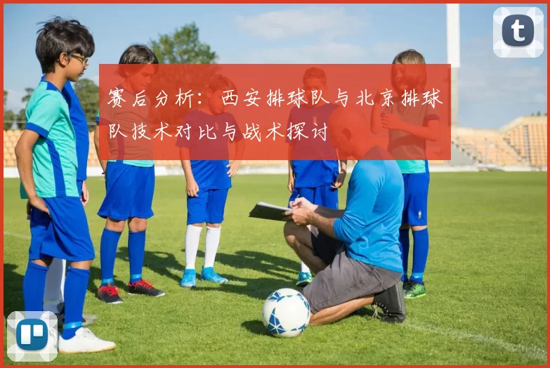 赛后分析：西安排球队与北京排球队技术对比与战术探讨