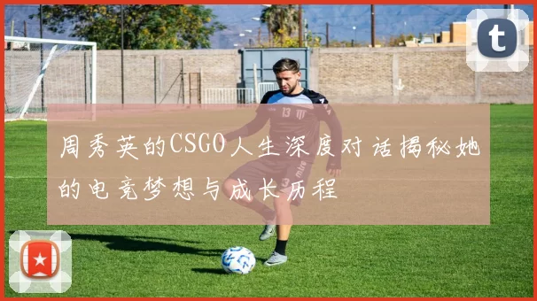 周秀英的CSGO人生深度对话揭秘她的电竞梦想与成长历程