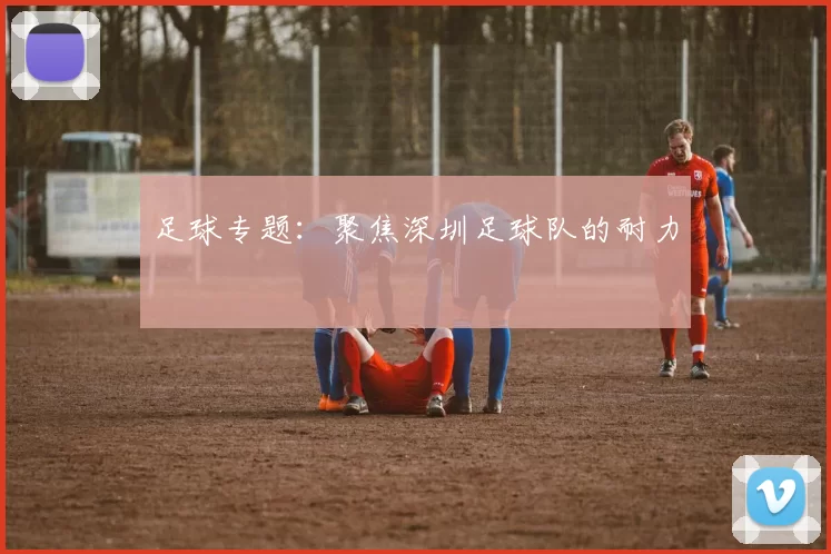 足球专题：聚焦深圳足球队的耐力