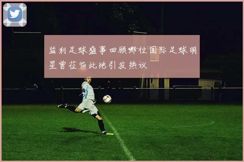 监利足球盛事回顾哪位国际足球明星曾莅临此地引发热议