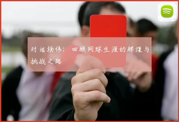 对话杨伟：回顾网球生涯的辉煌与挑战之路