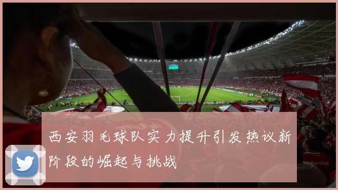 西安羽毛球队实力提升引发热议新阶段的崛起与挑战