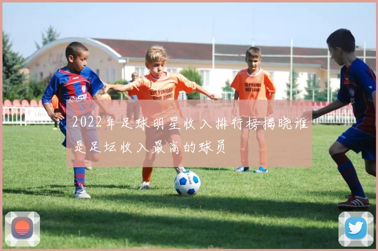 2022年足球明星收入排行榜揭晓谁是足坛收入最高的球员