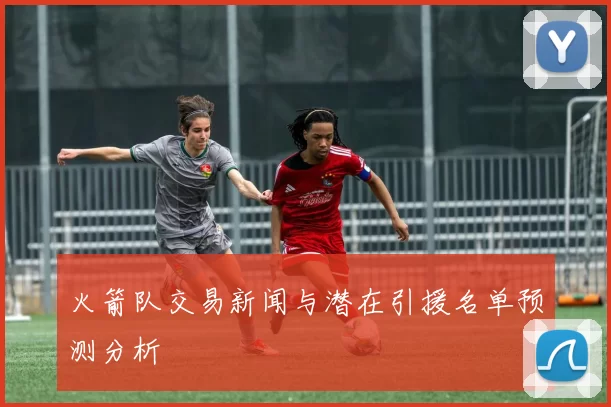 火箭队交易新闻与潜在引援名单预测分析